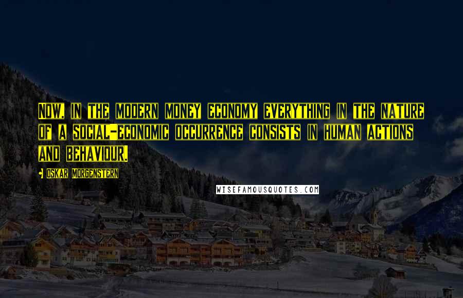 Oskar Morgenstern Quotes: Now, in the modern money economy everything in the nature of a social-economic occurrence consists in human actions and behaviour.