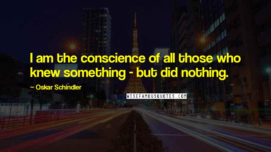 Oskar Schindler Quotes: I am the conscience of all those who knew something - but did nothing.