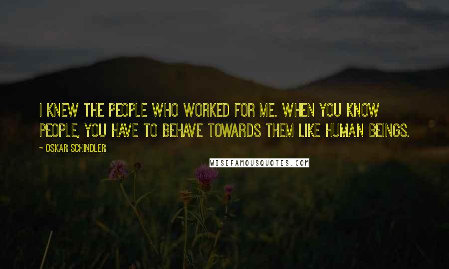 Oskar Schindler Quotes: I knew the people who worked for me. When you know people, you have to behave towards them like human beings.