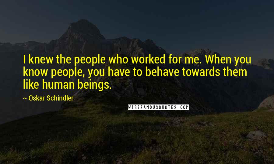 Oskar Schindler Quotes: I knew the people who worked for me. When you know people, you have to behave towards them like human beings.