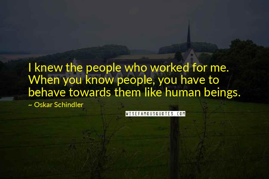 Oskar Schindler Quotes: I knew the people who worked for me. When you know people, you have to behave towards them like human beings.