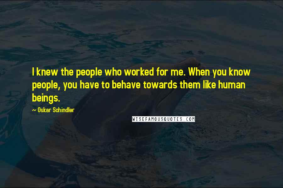 Oskar Schindler Quotes: I knew the people who worked for me. When you know people, you have to behave towards them like human beings.