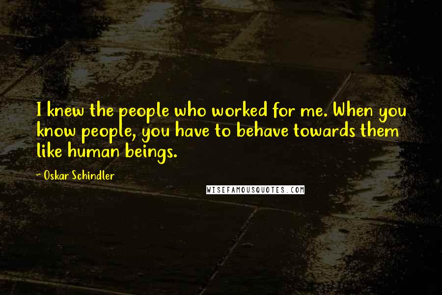 Oskar Schindler Quotes: I knew the people who worked for me. When you know people, you have to behave towards them like human beings.