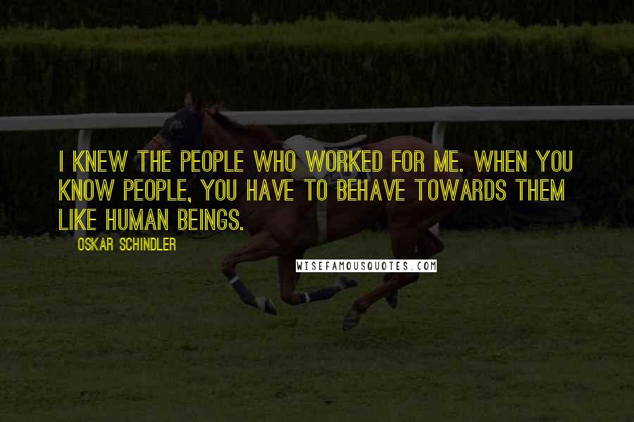 Oskar Schindler Quotes: I knew the people who worked for me. When you know people, you have to behave towards them like human beings.
