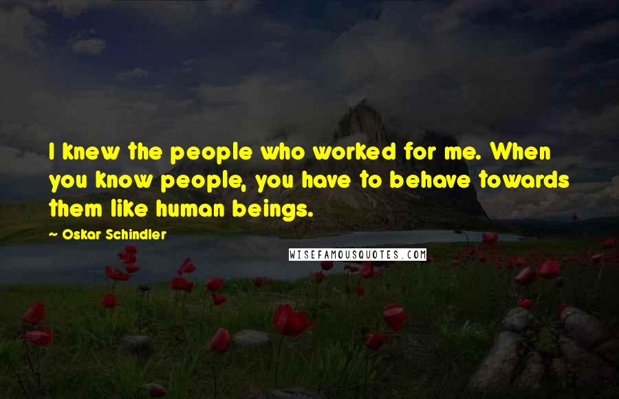 Oskar Schindler Quotes: I knew the people who worked for me. When you know people, you have to behave towards them like human beings.