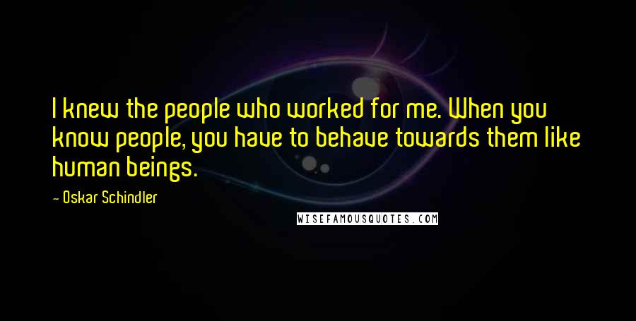 Oskar Schindler Quotes: I knew the people who worked for me. When you know people, you have to behave towards them like human beings.