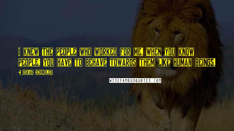 Oskar Schindler Quotes: I knew the people who worked for me. When you know people, you have to behave towards them like human beings.