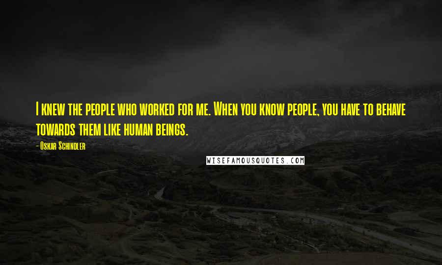 Oskar Schindler Quotes: I knew the people who worked for me. When you know people, you have to behave towards them like human beings.