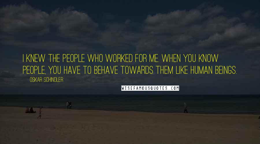 Oskar Schindler Quotes: I knew the people who worked for me. When you know people, you have to behave towards them like human beings.