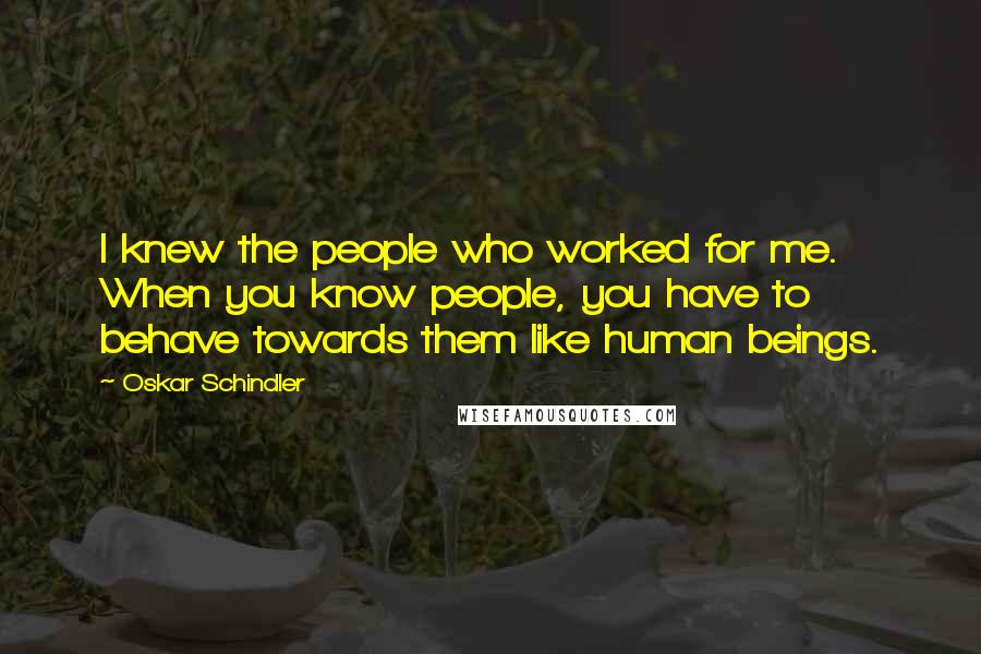 Oskar Schindler Quotes: I knew the people who worked for me. When you know people, you have to behave towards them like human beings.