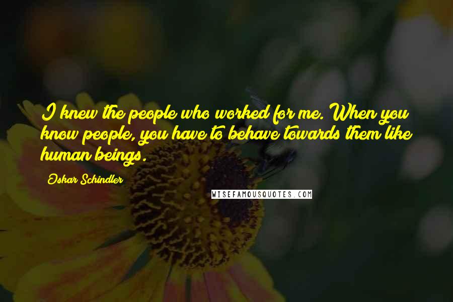 Oskar Schindler Quotes: I knew the people who worked for me. When you know people, you have to behave towards them like human beings.