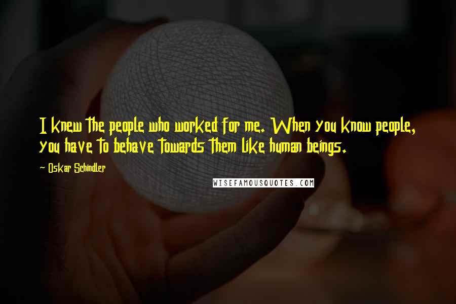 Oskar Schindler Quotes: I knew the people who worked for me. When you know people, you have to behave towards them like human beings.