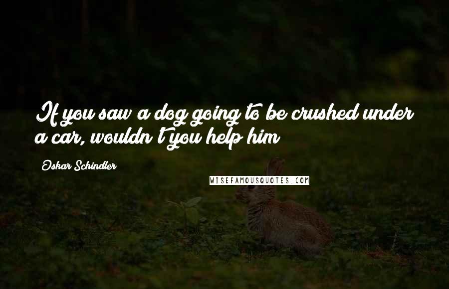 Oskar Schindler Quotes: If you saw a dog going to be crushed under a car, wouldn't you help him?