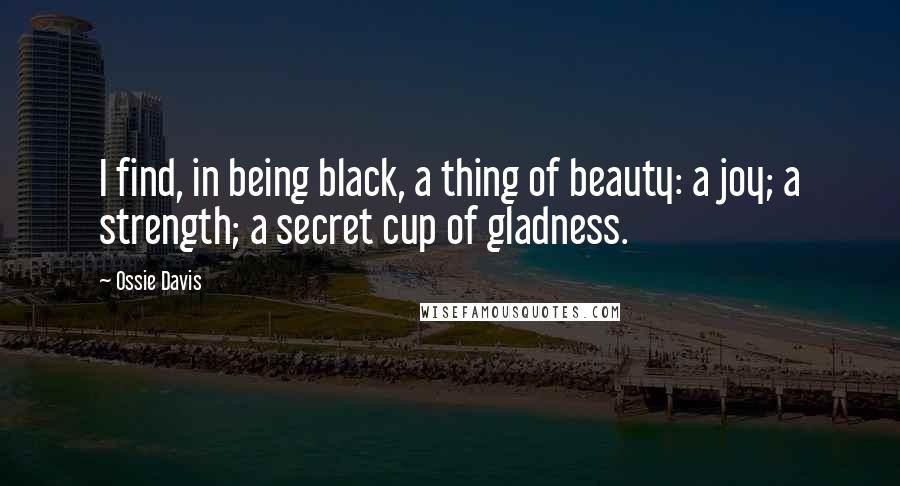 Ossie Davis Quotes: I find, in being black, a thing of beauty: a joy; a strength; a secret cup of gladness.