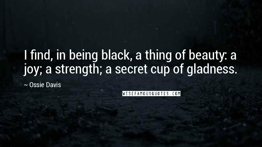 Ossie Davis Quotes: I find, in being black, a thing of beauty: a joy; a strength; a secret cup of gladness.