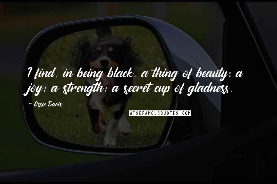 Ossie Davis Quotes: I find, in being black, a thing of beauty: a joy; a strength; a secret cup of gladness.