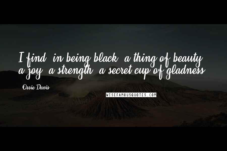 Ossie Davis Quotes: I find, in being black, a thing of beauty: a joy; a strength; a secret cup of gladness.