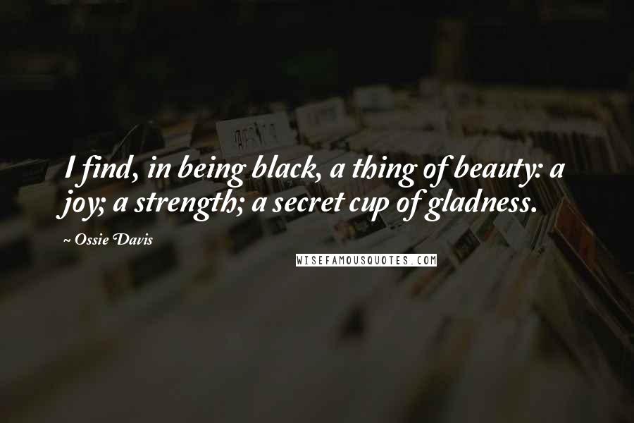 Ossie Davis Quotes: I find, in being black, a thing of beauty: a joy; a strength; a secret cup of gladness.