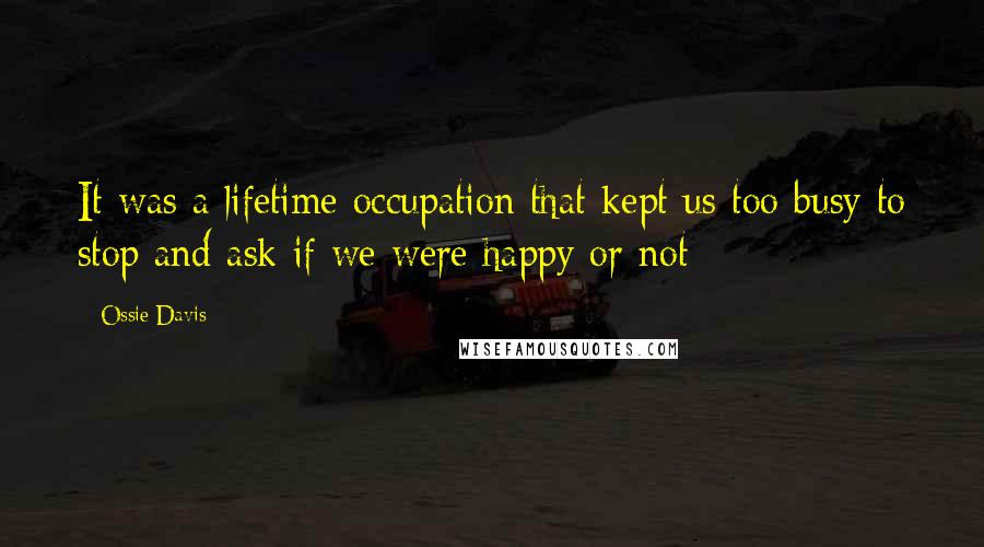 Ossie Davis Quotes: It was a lifetime occupation that kept us too busy to stop and ask if we were happy or not