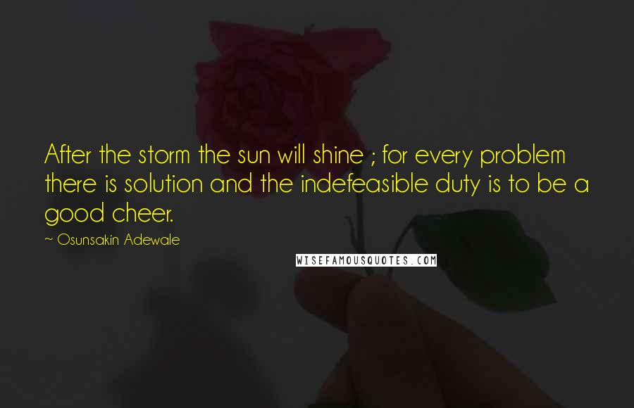 Osunsakin Adewale Quotes: After the storm the sun will shine ; for every problem there is solution and the indefeasible duty is to be a good cheer.