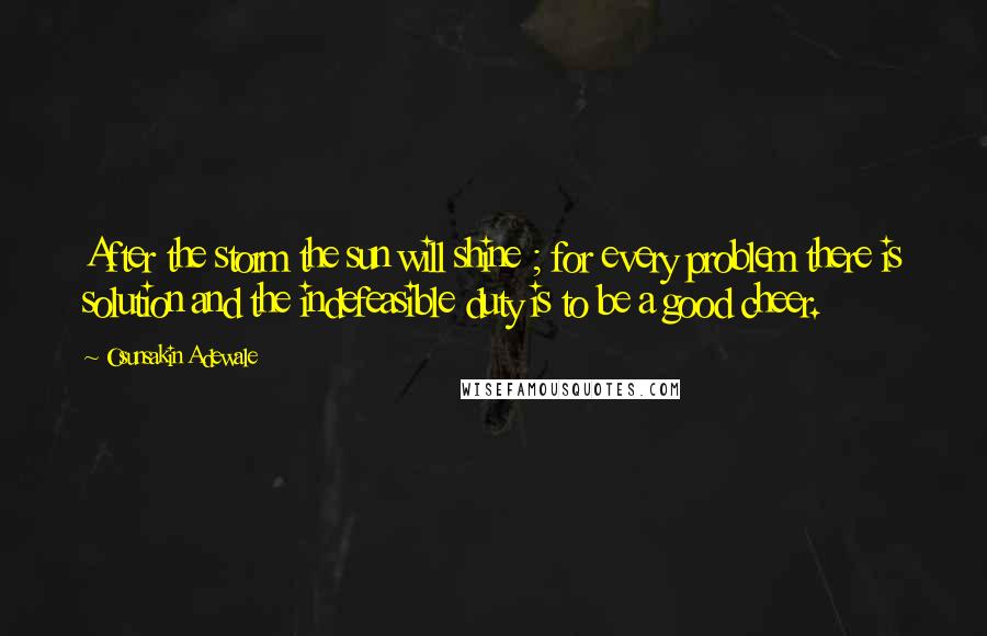 Osunsakin Adewale Quotes: After the storm the sun will shine ; for every problem there is solution and the indefeasible duty is to be a good cheer.