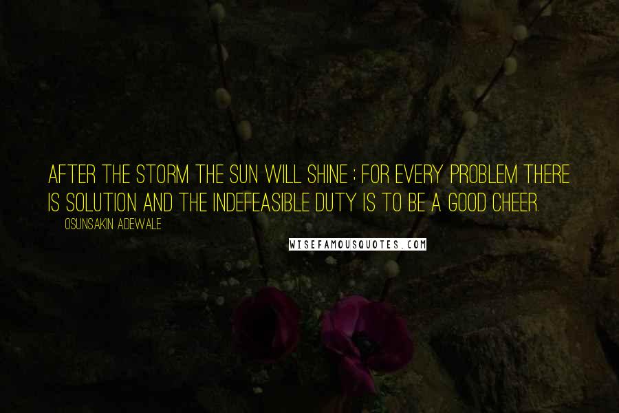 Osunsakin Adewale Quotes: After the storm the sun will shine ; for every problem there is solution and the indefeasible duty is to be a good cheer.