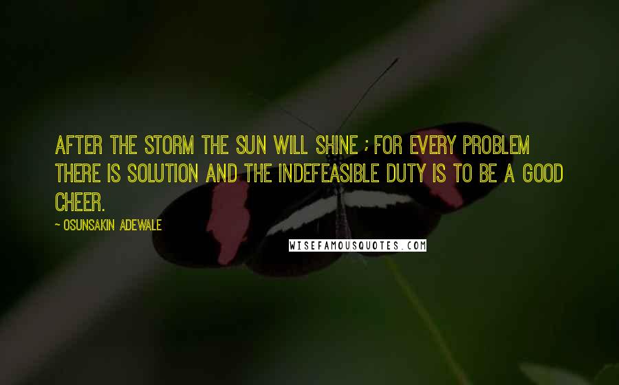 Osunsakin Adewale Quotes: After the storm the sun will shine ; for every problem there is solution and the indefeasible duty is to be a good cheer.