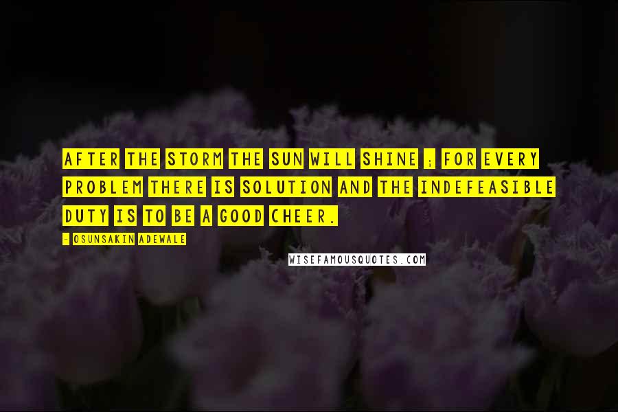 Osunsakin Adewale Quotes: After the storm the sun will shine ; for every problem there is solution and the indefeasible duty is to be a good cheer.