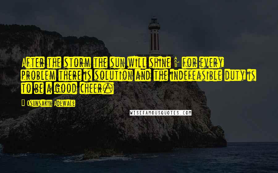 Osunsakin Adewale Quotes: After the storm the sun will shine ; for every problem there is solution and the indefeasible duty is to be a good cheer.