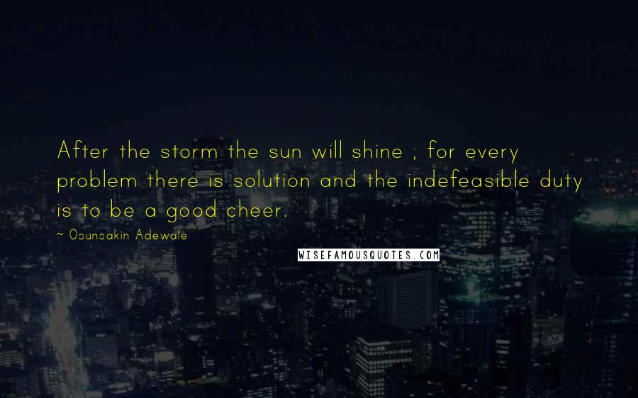 Osunsakin Adewale Quotes: After the storm the sun will shine ; for every problem there is solution and the indefeasible duty is to be a good cheer.