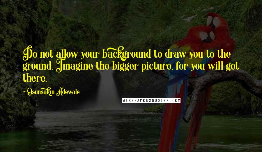 Osunsakin Adewale Quotes: Do not allow your background to draw you to the ground. Imagine the bigger picture, for you will get there.