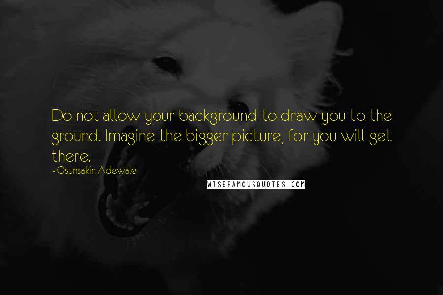 Osunsakin Adewale Quotes: Do not allow your background to draw you to the ground. Imagine the bigger picture, for you will get there.