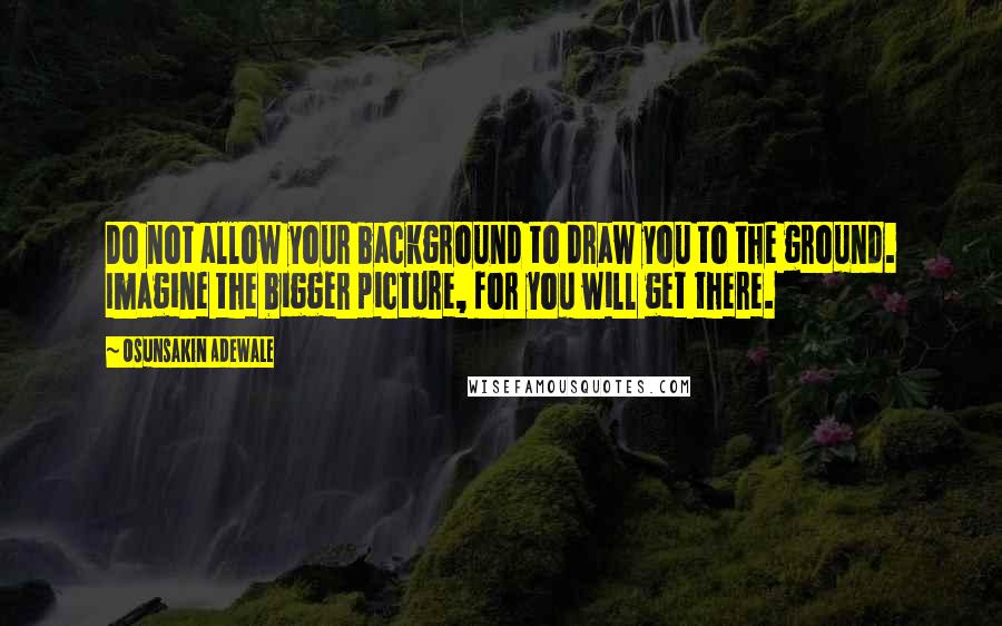 Osunsakin Adewale Quotes: Do not allow your background to draw you to the ground. Imagine the bigger picture, for you will get there.