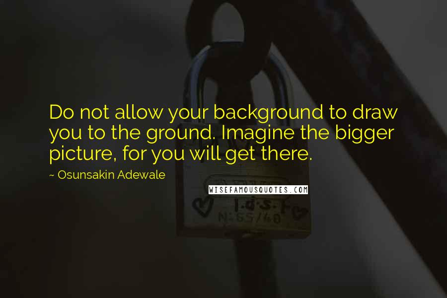 Osunsakin Adewale Quotes: Do not allow your background to draw you to the ground. Imagine the bigger picture, for you will get there.