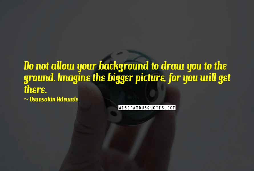 Osunsakin Adewale Quotes: Do not allow your background to draw you to the ground. Imagine the bigger picture, for you will get there.