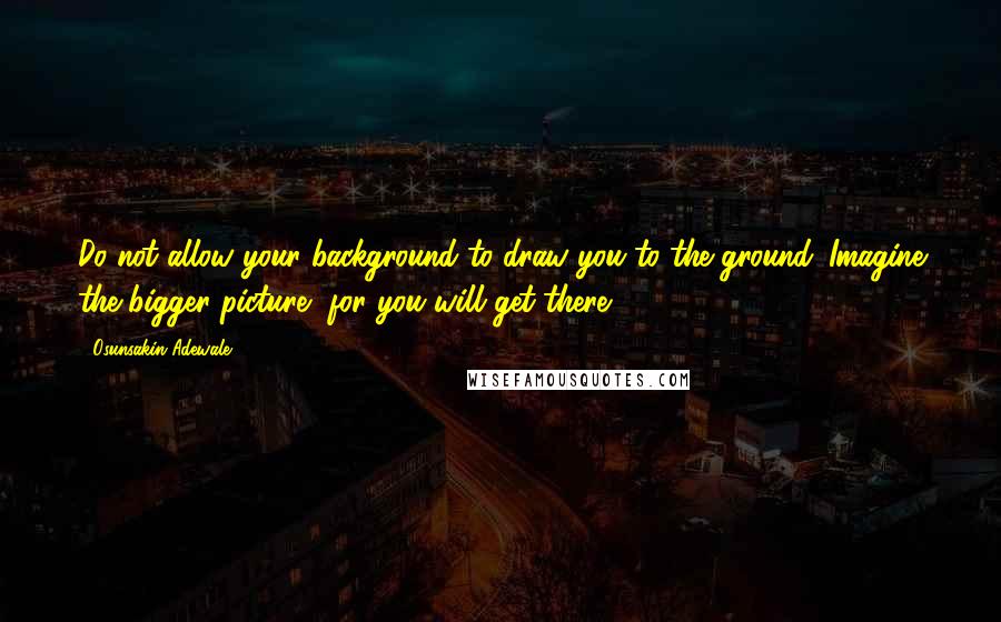 Osunsakin Adewale Quotes: Do not allow your background to draw you to the ground. Imagine the bigger picture, for you will get there.