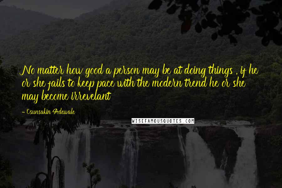 Osunsakin Adewale Quotes: No matter how good a person may be at doing things , if he or she fails to keep pace with the modern trend he or she may become irrevelant