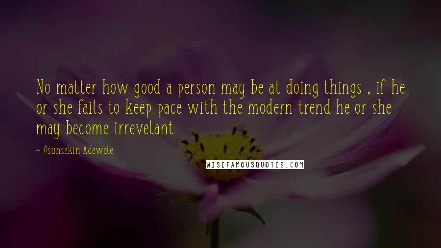 Osunsakin Adewale Quotes: No matter how good a person may be at doing things , if he or she fails to keep pace with the modern trend he or she may become irrevelant