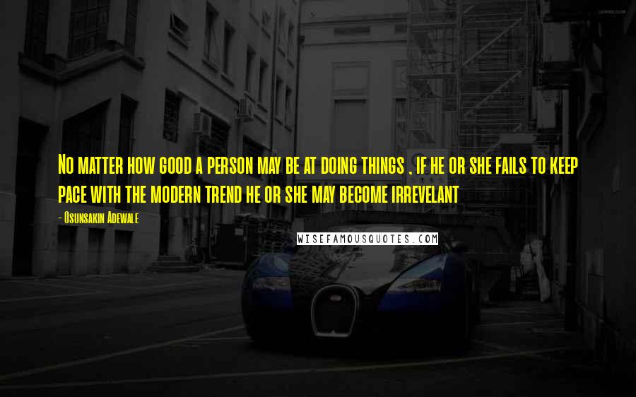 Osunsakin Adewale Quotes: No matter how good a person may be at doing things , if he or she fails to keep pace with the modern trend he or she may become irrevelant