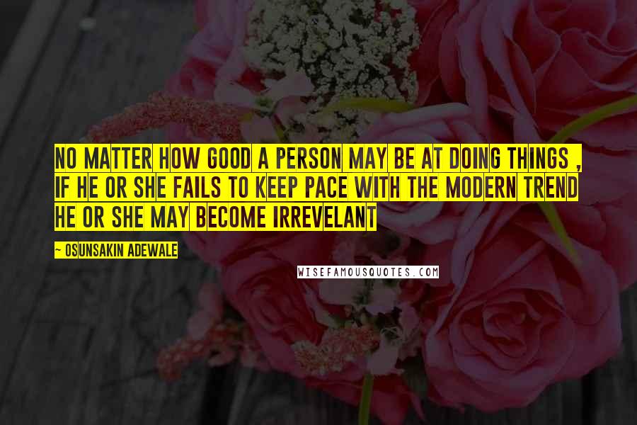 Osunsakin Adewale Quotes: No matter how good a person may be at doing things , if he or she fails to keep pace with the modern trend he or she may become irrevelant