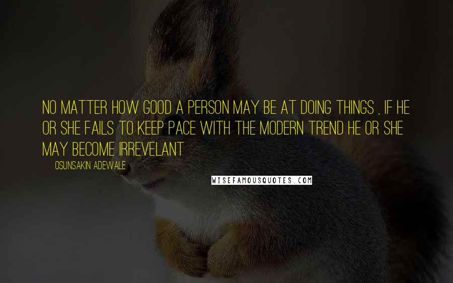 Osunsakin Adewale Quotes: No matter how good a person may be at doing things , if he or she fails to keep pace with the modern trend he or she may become irrevelant