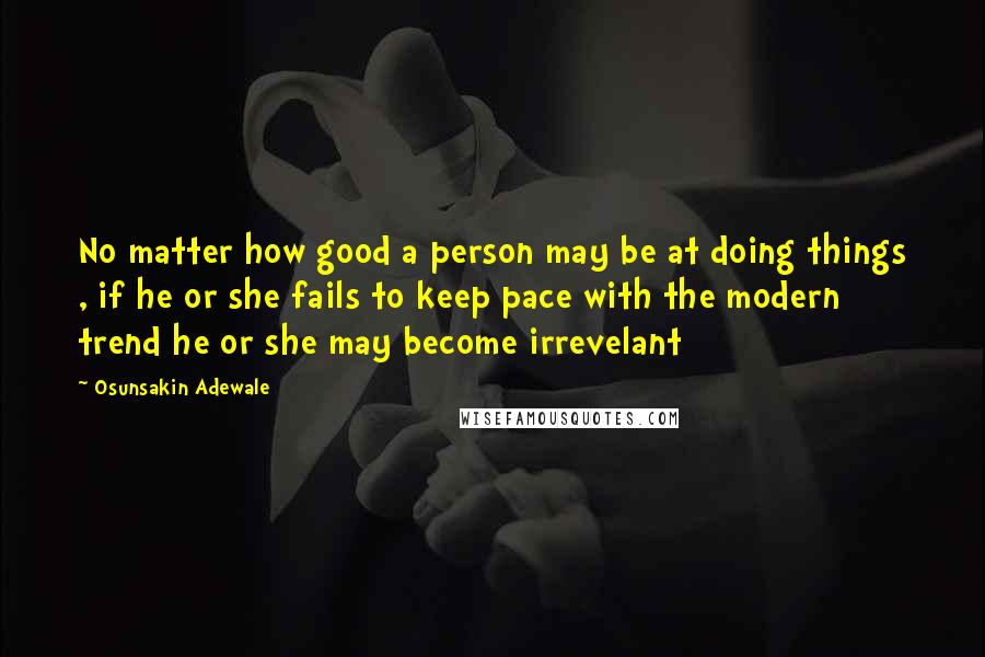 Osunsakin Adewale Quotes: No matter how good a person may be at doing things , if he or she fails to keep pace with the modern trend he or she may become irrevelant