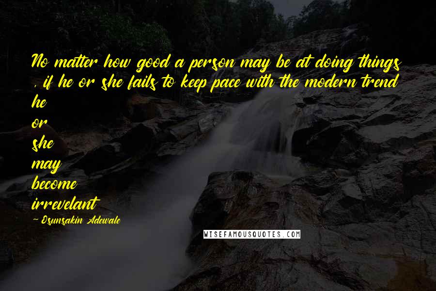 Osunsakin Adewale Quotes: No matter how good a person may be at doing things , if he or she fails to keep pace with the modern trend he or she may become irrevelant