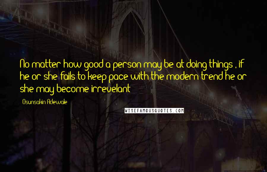 Osunsakin Adewale Quotes: No matter how good a person may be at doing things , if he or she fails to keep pace with the modern trend he or she may become irrevelant