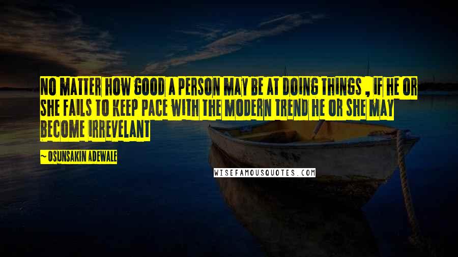 Osunsakin Adewale Quotes: No matter how good a person may be at doing things , if he or she fails to keep pace with the modern trend he or she may become irrevelant