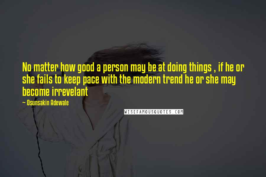 Osunsakin Adewale Quotes: No matter how good a person may be at doing things , if he or she fails to keep pace with the modern trend he or she may become irrevelant