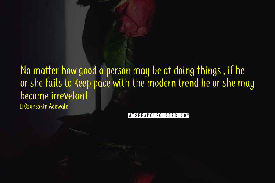 Osunsakin Adewale Quotes: No matter how good a person may be at doing things , if he or she fails to keep pace with the modern trend he or she may become irrevelant