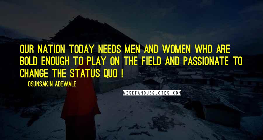 Osunsakin Adewale Quotes: Our nation today needs men and women who are bold enough to play on the field and passionate to change the status quo !