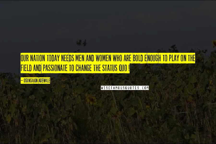 Osunsakin Adewale Quotes: Our nation today needs men and women who are bold enough to play on the field and passionate to change the status quo !