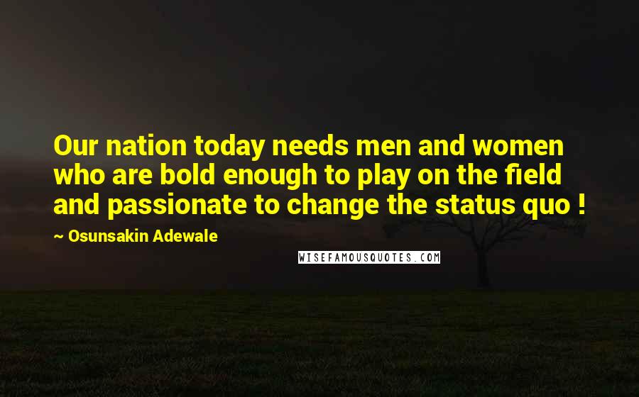 Osunsakin Adewale Quotes: Our nation today needs men and women who are bold enough to play on the field and passionate to change the status quo !